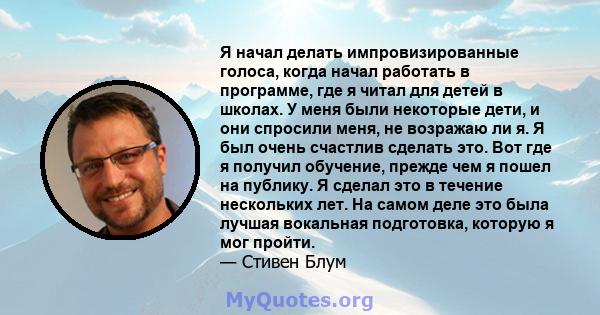 Я начал делать импровизированные голоса, когда начал работать в программе, где я читал для детей в школах. У меня были некоторые дети, и они спросили меня, не возражаю ли я. Я был очень счастлив сделать это. Вот где я