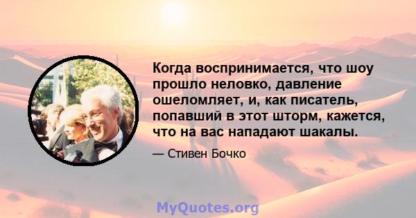 Когда воспринимается, что шоу прошло неловко, давление ошеломляет, и, как писатель, попавший в этот шторм, кажется, что на вас нападают шакалы.