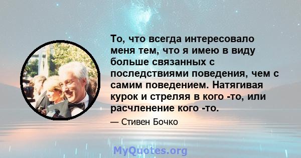 То, что всегда интересовало меня тем, что я имею в виду больше связанных с последствиями поведения, чем с самим поведением. Натягивая курок и стреляя в кого -то, или расчленение кого -то.