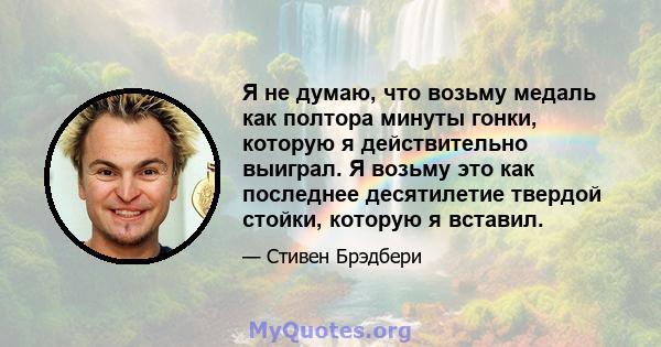 Я не думаю, что возьму медаль как полтора минуты гонки, которую я действительно выиграл. Я возьму это как последнее десятилетие твердой стойки, которую я вставил.