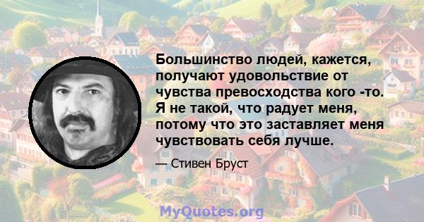 Большинство людей, кажется, получают удовольствие от чувства превосходства кого -то. Я не такой, что радует меня, потому что это заставляет меня чувствовать себя лучше.