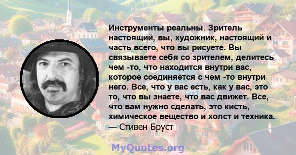 Инструменты реальны. Зритель настоящий, вы, художник, настоящий и часть всего, что вы рисуете. Вы связываете себя со зрителем, делитесь чем -то, что находится внутри вас, которое соединяется с чем -то внутри него. Все,