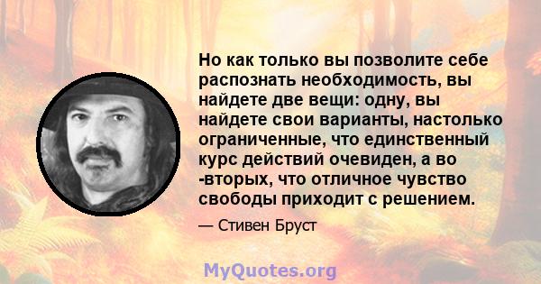 Но как только вы позволите себе распознать необходимость, вы найдете две вещи: одну, вы найдете свои варианты, настолько ограниченные, что единственный курс действий очевиден, а во -вторых, что отличное чувство свободы