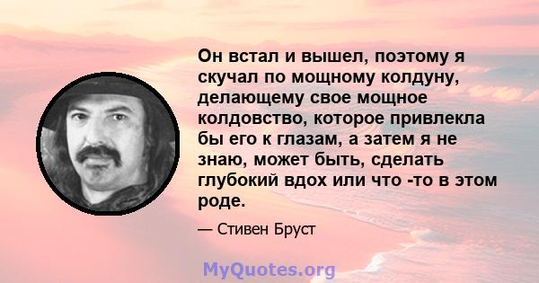 Он встал и вышел, поэтому я скучал по мощному колдуну, делающему свое мощное колдовство, которое привлекла бы его к глазам, а затем я не знаю, может быть, сделать глубокий вдох или что -то в этом роде.