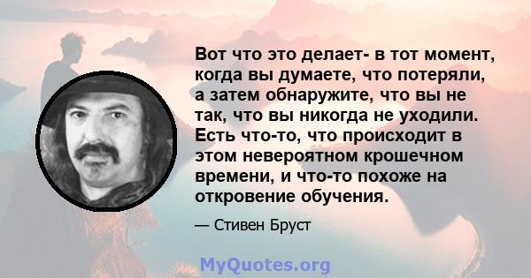 Вот что это делает- в тот момент, когда вы думаете, что потеряли, а затем обнаружите, что вы не так, что вы никогда не уходили. Есть что-то, что происходит в этом невероятном крошечном времени, и что-то похоже на