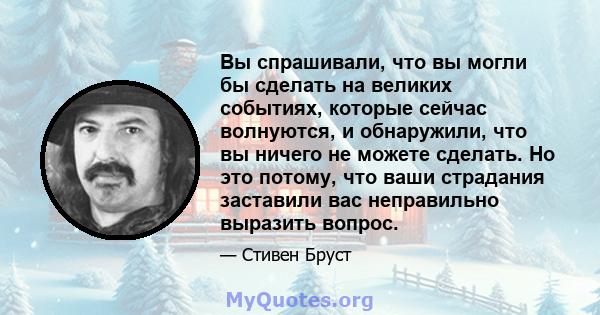 Вы спрашивали, что вы могли бы сделать на великих событиях, которые сейчас волнуются, и обнаружили, что вы ничего не можете сделать. Но это потому, что ваши страдания заставили вас неправильно выразить вопрос.