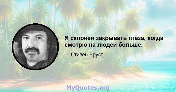 Я склонен закрывать глаза, когда смотрю на людей больше.