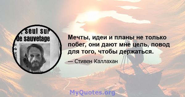 Мечты, идеи и планы не только побег, они дают мне цель, повод для того, чтобы держаться.