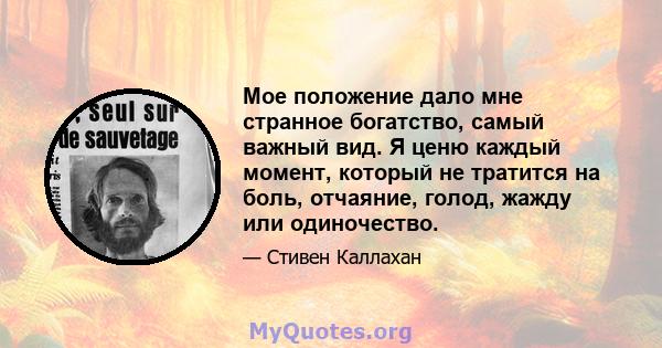 Мое положение дало мне странное богатство, самый важный вид. Я ценю каждый момент, который не тратится на боль, отчаяние, голод, жажду или одиночество.