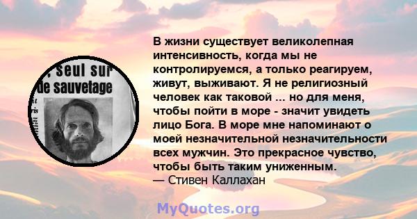 В жизни существует великолепная интенсивность, когда мы не контролируемся, а только реагируем, живут, выживают. Я не религиозный человек как таковой ... но для меня, чтобы пойти в море - значит увидеть лицо Бога. В море 