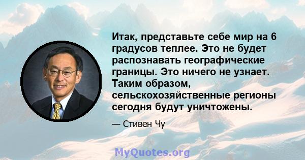 Итак, представьте себе мир на 6 градусов теплее. Это не будет распознавать географические границы. Это ничего не узнает. Таким образом, сельскохозяйственные регионы сегодня будут уничтожены.