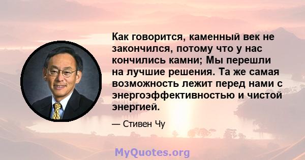 Как говорится, каменный век не закончился, потому что у нас кончились камни; Мы перешли на лучшие решения. Та же самая возможность лежит перед нами с энергоэффективностью и чистой энергией.