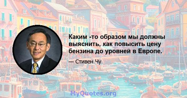 Каким -то образом мы должны выяснить, как повысить цену бензина до уровней в Европе.