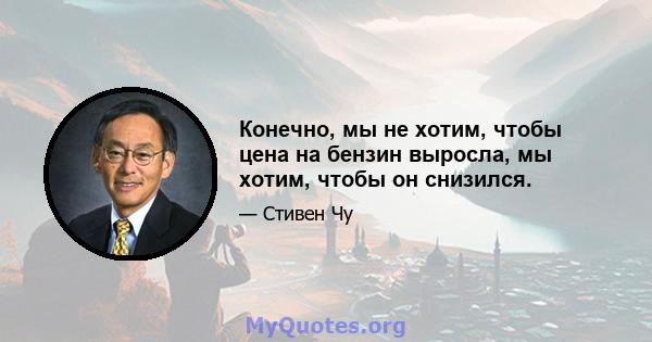 Конечно, мы не хотим, чтобы цена на бензин выросла, мы хотим, чтобы он снизился.