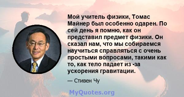 Мой учитель физики, Томас Майнер был особенно одарен. По сей день я помню, как он представил предмет физики. Он сказал нам, что мы собираемся научиться справляться с очень простыми вопросами, такими как то, как тело