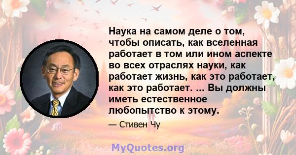 Наука на самом деле о том, чтобы описать, как вселенная работает в том или ином аспекте во всех отраслях науки, как работает жизнь, как это работает, как это работает. ... Вы должны иметь естественное любопытство к