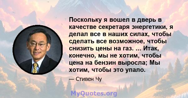 Поскольку я вошел в дверь в качестве секретаря энергетики, я делал все в наших силах, чтобы сделать все возможное, чтобы снизить цены на газ. ... Итак, конечно, мы не хотим, чтобы цена на бензин выросла; Мы хотим, чтобы 