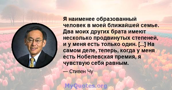 Я наименее образованный человек в моей ближайшей семье. Два моих других брата имеют несколько продвинутых степеней, и у меня есть только один. [...] На самом деле, теперь, когда у меня есть Нобелевская премия, я