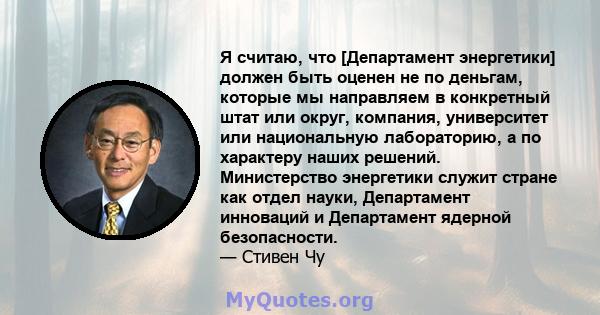 Я считаю, что [Департамент энергетики] должен быть оценен не по деньгам, которые мы направляем в конкретный штат или округ, компания, университет или национальную лабораторию, а по характеру наших решений. Министерство