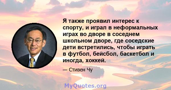 Я также проявил интерес к спорту, и играл в неформальных играх во дворе в соседнем школьном дворе, где соседские дети встретились, чтобы играть в футбол, бейсбол, баскетбол и иногда, хоккей.