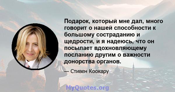 Подарок, который мне дал, много говорит о нашей способности к большому состраданию и щедрости, и я надеюсь, что он посылает вдохновляющему посланию другим о важности донорства органов.