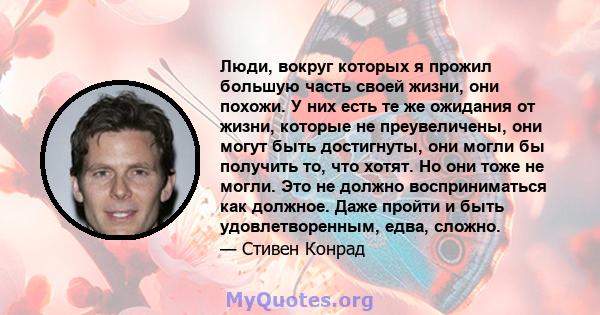 Люди, вокруг которых я прожил большую часть своей жизни, они похожи. У них есть те же ожидания от жизни, которые не преувеличены, они могут быть достигнуты, они могли бы получить то, что хотят. Но они тоже не могли. Это 