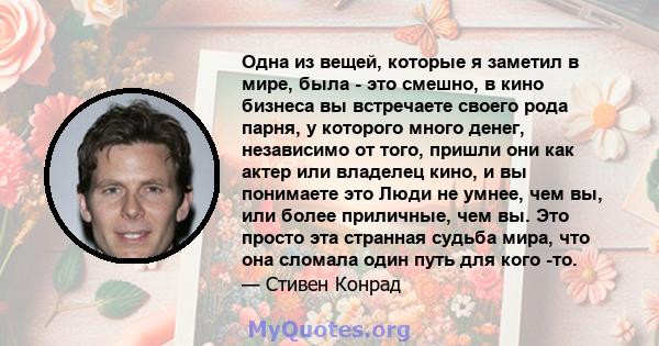 Одна из вещей, которые я заметил в мире, была - это смешно, в кино бизнеса вы встречаете своего рода парня, у которого много денег, независимо от того, пришли они как актер или владелец кино, и вы понимаете это Люди не