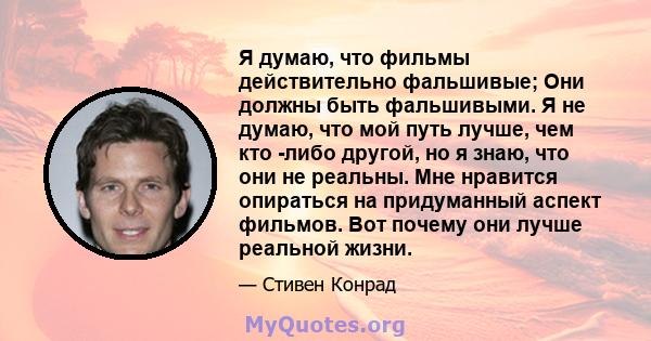 Я думаю, что фильмы действительно фальшивые; Они должны быть фальшивыми. Я не думаю, что мой путь лучше, чем кто -либо другой, но я знаю, что они не реальны. Мне нравится опираться на придуманный аспект фильмов. Вот