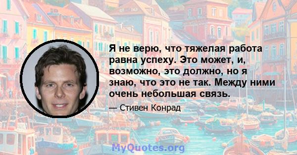 Я не верю, что тяжелая работа равна успеху. Это может, и, возможно, это должно, но я знаю, что это не так. Между ними очень небольшая связь.