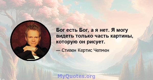 Бог есть Бог, а я нет. Я могу видеть только часть картины, которую он рисует.