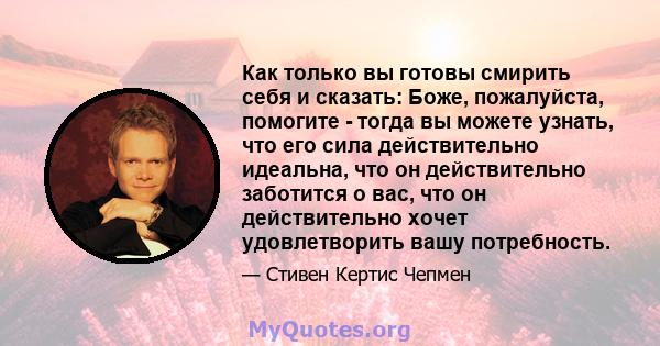 Как только вы готовы смирить себя и сказать: Боже, пожалуйста, помогите - тогда вы можете узнать, что его сила действительно идеальна, что он действительно заботится о вас, что он действительно хочет удовлетворить вашу