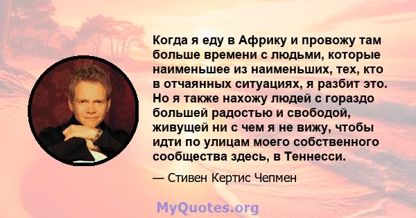 Когда я еду в Африку и провожу там больше времени с людьми, которые наименьшее из наименьших, тех, кто в отчаянных ситуациях, я разбит это. Но я также нахожу людей с гораздо большей радостью и свободой, живущей ни с чем 