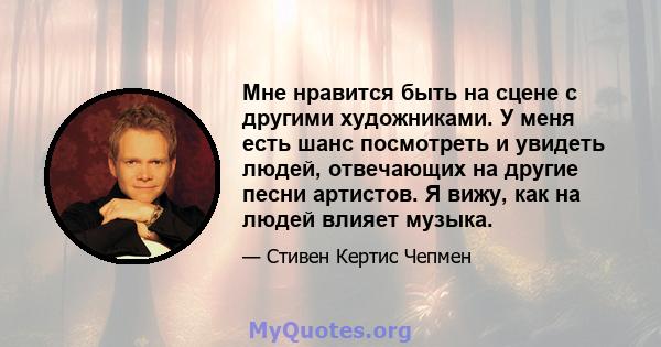 Мне нравится быть на сцене с другими художниками. У меня есть шанс посмотреть и увидеть людей, отвечающих на другие песни артистов. Я вижу, как на людей влияет музыка.