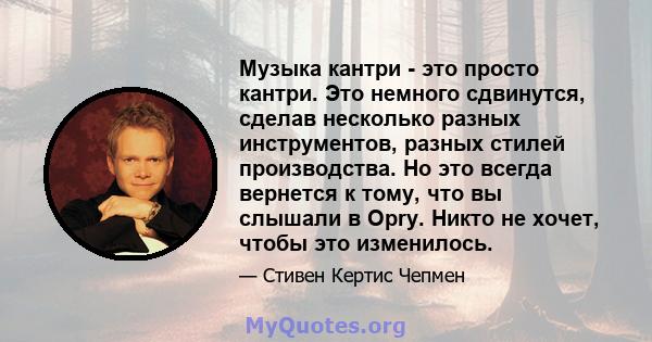 Музыка кантри - это просто кантри. Это немного сдвинутся, сделав несколько разных инструментов, разных стилей производства. Но это всегда вернется к тому, что вы слышали в Opry. Никто не хочет, чтобы это изменилось.