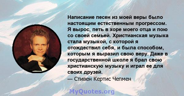 Написание песен из моей веры было настоящим естественным прогрессом. Я вырос, петь в хоре моего отца и пою со своей семьей. Христианская музыка стала музыкой, с которой я отождествил себя, и была способом, которым я