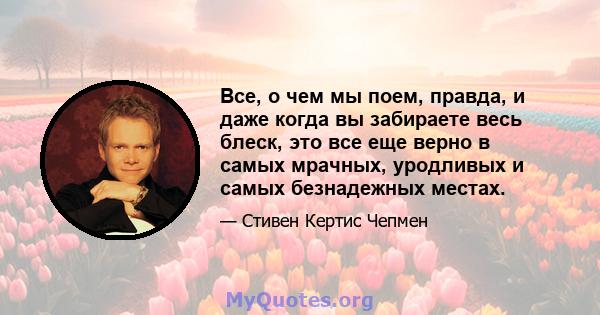 Все, о чем мы поем, правда, и даже когда вы забираете весь блеск, это все еще верно в самых мрачных, уродливых и самых безнадежных местах.