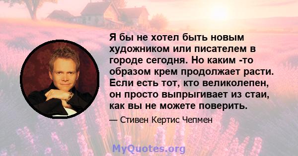 Я бы не хотел быть новым художником или писателем в городе сегодня. Но каким -то образом крем продолжает расти. Если есть тот, кто великолепен, он просто выпрыгивает из стаи, как вы не можете поверить.