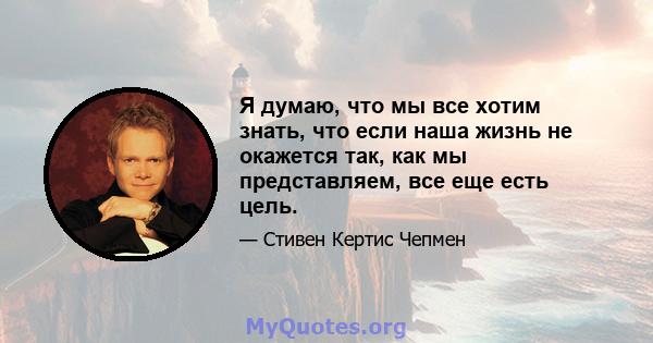 Я думаю, что мы все хотим знать, что если наша жизнь не окажется так, как мы представляем, все еще есть цель.