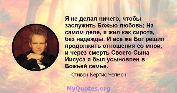 Я не делал ничего, чтобы заслужить Божью любовь; На самом деле, я жил как сирота, без надежды. И все же Бог решил продолжить отношения со мной, и через смерть Своего Сына Иисуса я был усыновлен в Божьей семье.