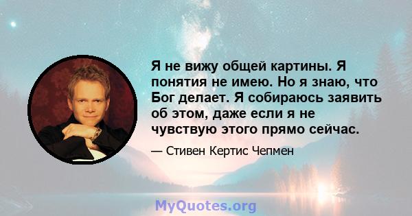 Я не вижу общей картины. Я понятия не имею. Но я знаю, что Бог делает. Я собираюсь заявить об этом, даже если я не чувствую этого прямо сейчас.