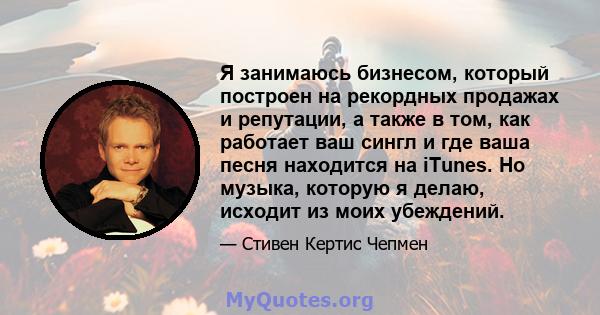 Я занимаюсь бизнесом, который построен на рекордных продажах и репутации, а также в том, как работает ваш сингл и где ваша песня находится на iTunes. Но музыка, которую я делаю, исходит из моих убеждений.