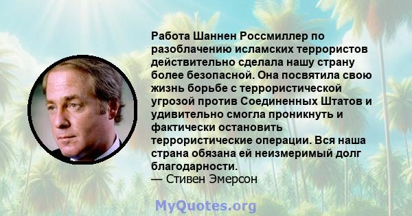 Работа Шаннен Россмиллер по разоблачению исламских террористов действительно сделала нашу страну более безопасной. Она посвятила свою жизнь борьбе с террористической угрозой против Соединенных Штатов и удивительно