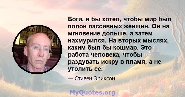 Боги, я бы хотел, чтобы мир был полон пассивных женщин. Он на мгновение дольше, а затем нахмурился. На вторых мыслях, каким был бы кошмар. Это работа человека, чтобы раздувать искру в пламя, а не утолить ее.