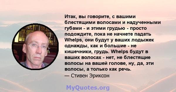 Итак, вы говорите, с вашими блестящими волосами и надученными губами - и этими грудью - просто подождите, пока не начнете падать Whelps, они будут у ваших лодыжек однажды, как и большие - не кишечники, грудь. Whelps