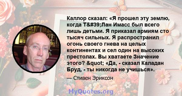 Каллор сказал: «Я прошел эту землю, когда Т'Лан Имасс был всего лишь детьми. Я приказал армиям сто тысяч сильных. Я распространил огонь своего гнева на целых континентах и ​​сел один на высоких престолах. Вы