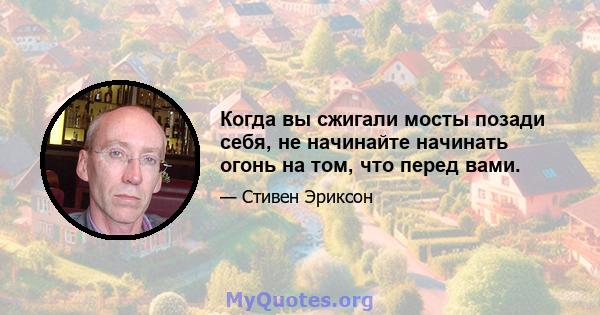 Когда вы сжигали мосты позади себя, не начинайте начинать огонь на том, что перед вами.