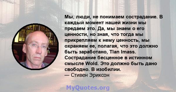 Мы, люди, не понимаем сострадание. В каждый момент нашей жизни мы предаем это. Да, мы знаем о его ценности, но зная, что тогда мы прикрепляем к нему ценность, мы охраняем ее, полагая, что это должно быть заработано,