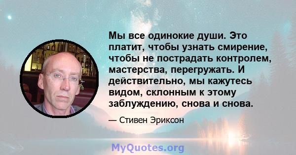 Мы все одинокие души. Это платит, чтобы узнать смирение, чтобы не пострадать контролем, мастерства, перегружать. И действительно, мы кажутесь видом, склонным к этому заблуждению, снова и снова.