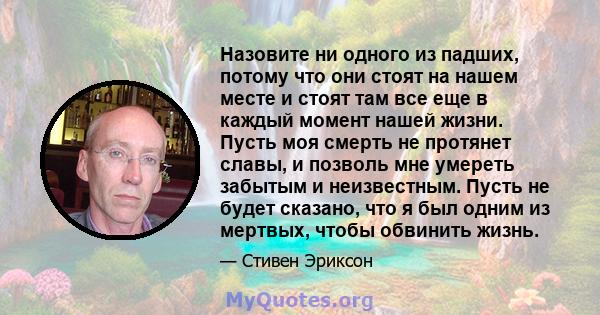 Назовите ни одного из падших, потому что они стоят на нашем месте и стоят там все еще в каждый момент нашей жизни. Пусть моя смерть не протянет славы, и позволь мне умереть забытым и неизвестным. Пусть не будет сказано, 