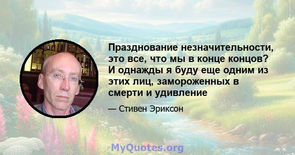 Празднование незначительности, это все, что мы в конце концов? И однажды я буду еще одним из этих лиц, замороженных в смерти и удивление